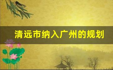 清远市纳入广州的规划_清远市能否变成广州的一个区