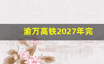 渝万高铁2027年完工_渝万高铁经过哪些站