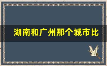 湖南和广州那个城市比较发达一些_广州好还是长沙好