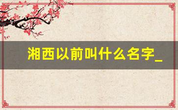 湘西以前叫什么名字_湘西古代是怎么称呼