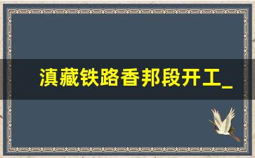 滇藏铁路香邦段开工_滇藏铁路建设进度