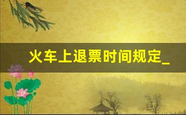 火车上退票时间规定_改签后退票是按哪个时间算呢