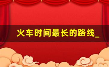 火车时间最长的路线_西安到哪里火车时间最长