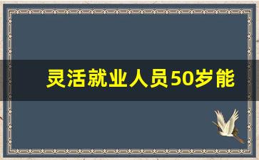 灵活就业人员50岁能退休吗_女职工50岁退休政策