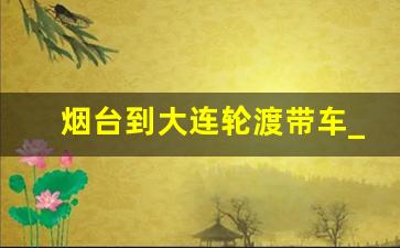 烟台到大连轮渡带车_烟台至大连的船时刻表