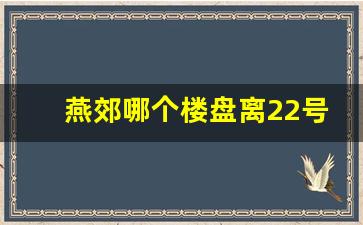 燕郊哪个楼盘离22号地铁最近_2023燕郊最新房价