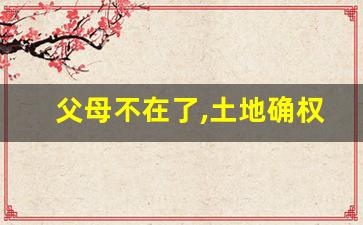 父母不在了,土地确权证归谁_农村房屋确权2023新规