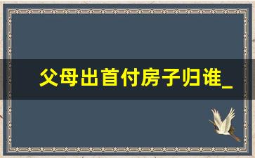 父母出首付房子归谁_房子在我名下但我没出钱