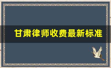 甘肃律师收费最新标准_离婚官司律师费用收取标准