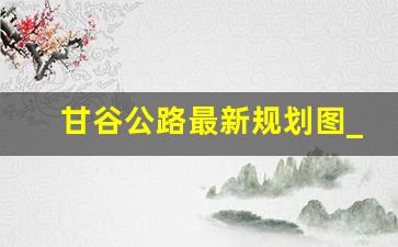 甘谷公路最新规划图_景礼高速甘谷经过地方