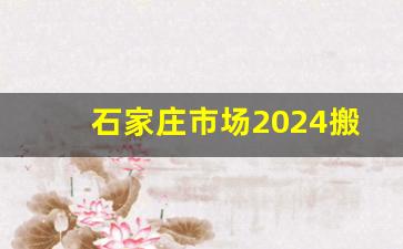 石家庄市场2024搬迁明细表