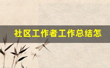 社区工作者工作总结怎么写_社区工作总结范文模板大全