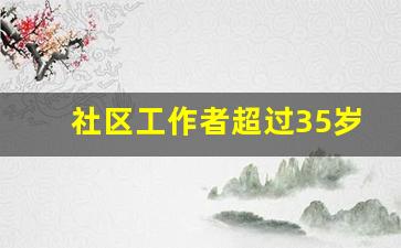 社区工作者超过35岁还有出路_社工证报考条件