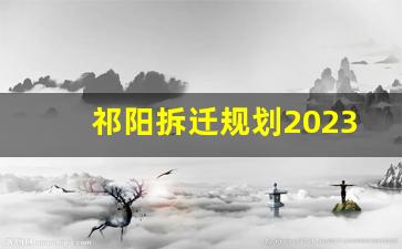 祁阳拆迁规划2023_祁阳市即将拆迁的小区