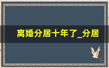 离婚分居十年了_分居十年都不离婚的夫妻