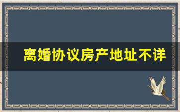 离婚协议房产地址不详细_房产证地址不详细怎么办