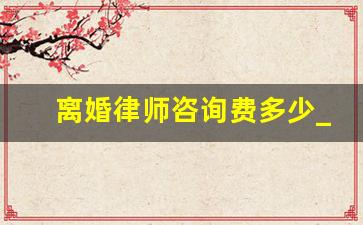 离婚律师咨询费多少_离婚律师咨询费需要多少钱