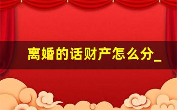 离婚的话财产怎么分_女方提出离婚财产怎么分割