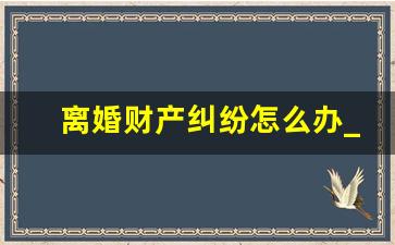 离婚财产纠纷怎么办_起诉离婚