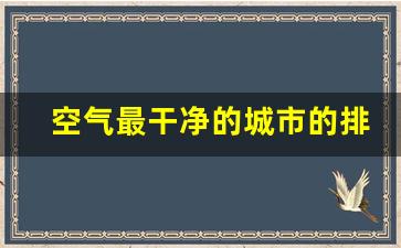 空气最干净的城市的排名_中国空气质量最好的十大城市