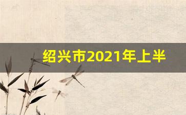 绍兴市2021年上半年各县GDP_浙江省绍兴市经济怎么样