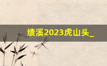 绩溪2023虎山头_绩溪板桥头