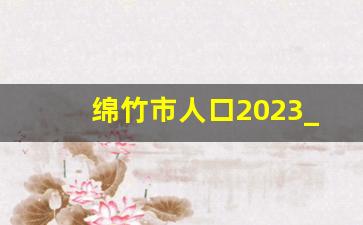 绵竹市人口2023_甘洛县人口2023