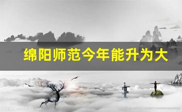 绵阳师范今年能升为大学吗_绵阳师范毕业后好就业吗