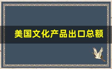 美国文化产品出口总额_美国对外文化贸易额