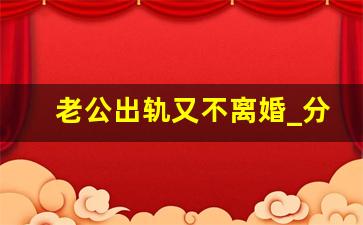 老公出轨又不离婚_分居不离婚拖着谁更怕