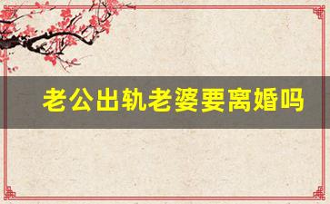 老公出轨老婆要离婚吗_老公出轨变心了怎么办