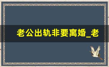 老公出轨非要离婚_老公有小三要离婚吗