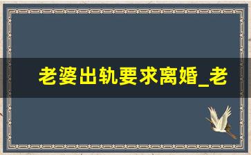 老婆出轨要求离婚_老婆说要先离婚后出轨