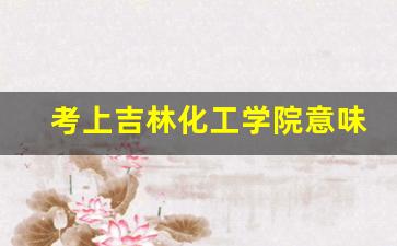 考上吉林化工学院意味着什么_吉林化工学院车辆工程在哪里