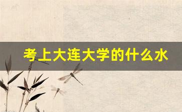 考上大连大学的什么水平_大连最好5个二本大学