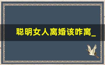 聪明女人离婚该咋离_女人决心离婚最好的处理方法