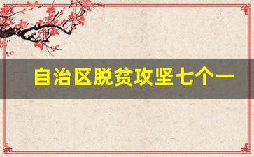 自治区脱贫攻坚七个一批是什么_脱贫攻坚四个一批