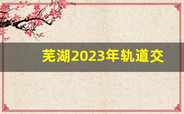 芜湖2023年轨道交通招聘信息_芜湖轻轨编制人员待遇