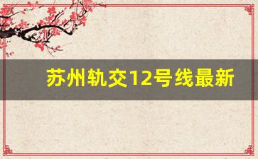 苏州轨交12号线最新消息2023_苏州轨交12号线详细站点