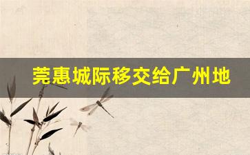 莞惠城际移交给广州地铁_广铁集团与广东铁投的关系