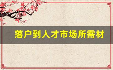 落户到人才市场所需材料_人才落户在哪里办理