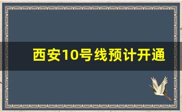 西安10号线预计开通_西安地铁10号线二期什么时候开建