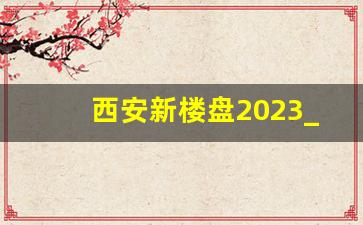 西安新楼盘2023_陕西西安房价2023最新价格