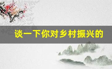 谈一下你对乡村振兴的看法_结合自身实际谈谈乡村振兴