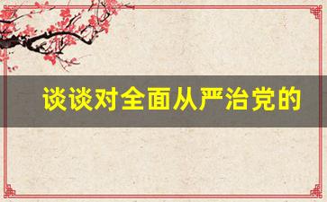 谈谈对全面从严治党的认识_机关干部全面从严治党的认识