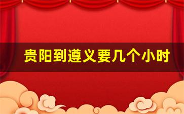 贵阳到遵义要几个小时_遵义至贵阳客车票价查询