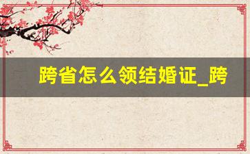 跨省怎么领结婚证_跨省登记需要什么手续