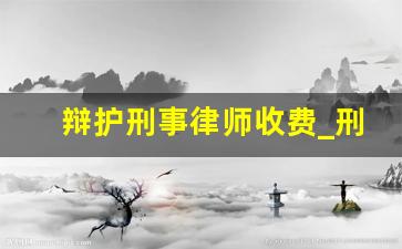 辩护刑事律师收费_刑事律师辩护价格