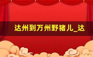 达州到万州野猪儿_达州到渠县多少公里