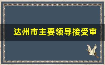 达州市主要领导接受审查调查_达州官员调查